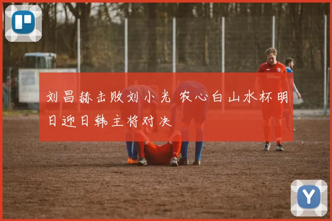 刘昌赫击败刘小光 农心白山水杯明日迎日韩主将对决