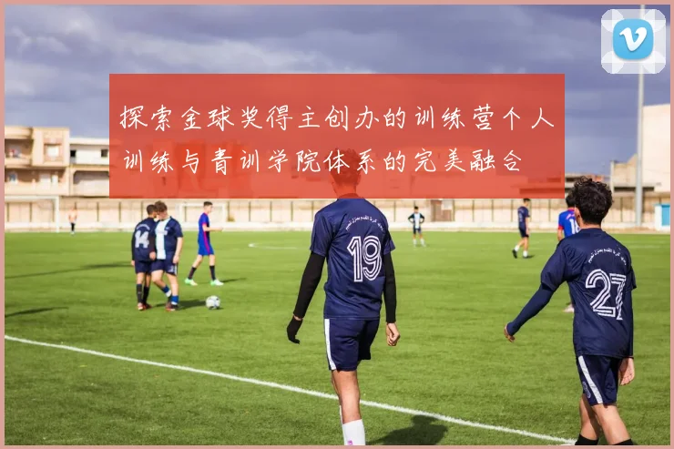 探索金球奖得主创办的训练营个人训练与青训学院体系的完美融合