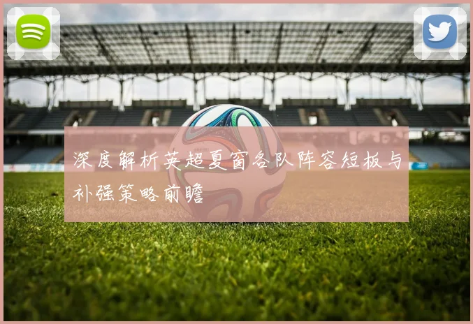 深度解析英超夏窗各队阵容短板与补强策略前瞻